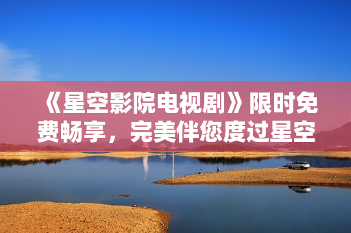 《星空影院电视剧》限时免费畅享，完美伴您度过星空夜