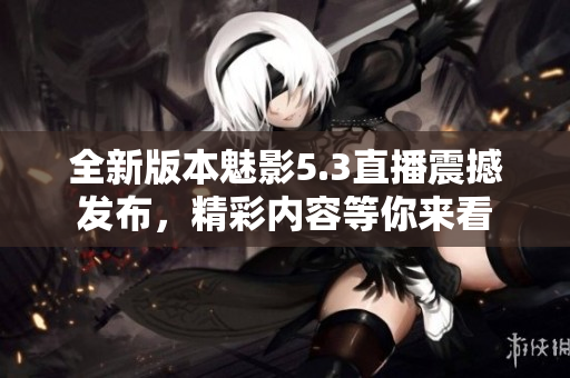 全新版本魅影5.3直播震撼发布，精彩内容等你来看