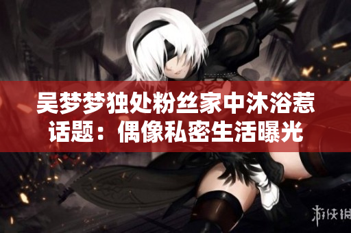 吴梦梦独处粉丝家中沐浴惹话题：偶像私密生活曝光