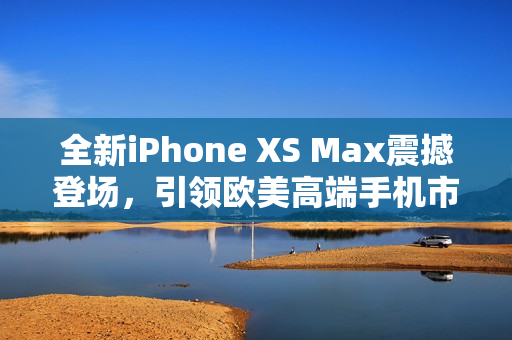 全新iPhone XS Max震撼登场，引领欧美高端手机市场！
