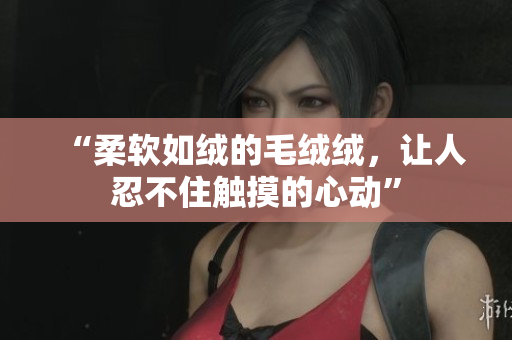 “柔软如绒的毛绒绒，让人忍不住触摸的心动”