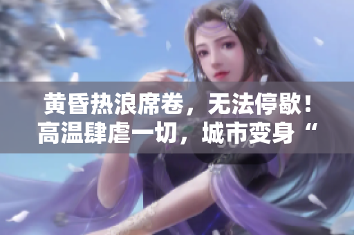 黄昏热浪席卷，无法停歇！高温肆虐一切，城市变身“火炉”！
