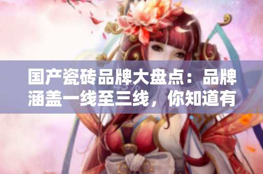 国产瓷砖品牌大盘点：品牌涵盖一线至三线，你知道有哪些吗？