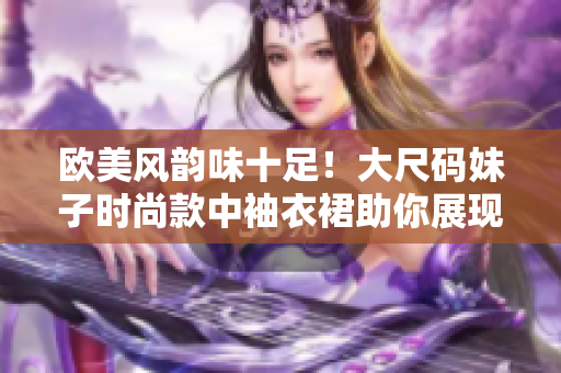 欧美风韵味十足！大尺码妹子时尚款中袖衣裙助你展现自信魅力