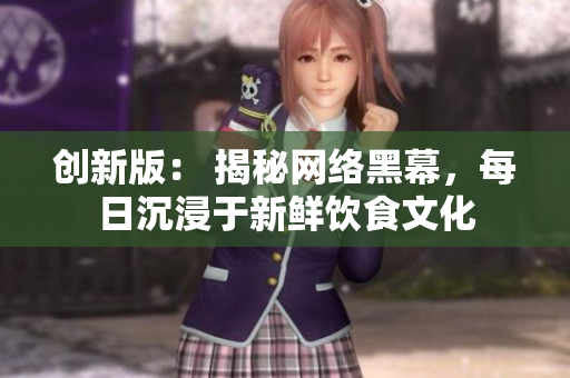 创新版: 揭秘网络黑幕,每日沉浸于新鲜饮食文化 创新版: 揭秘网络黑幕,每日沉浸于新鲜饮食文化