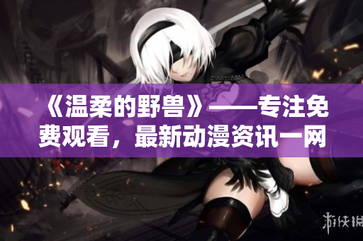 《温柔的野兽》——专注免费观看，最新动漫资讯一网打尽!