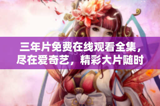 三年片免费在线观看全集，尽在爱奇艺，精彩大片随时看