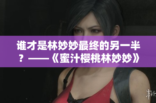 谁才是林妙妙最终的另一半？——《蜜汁樱桃林妙妙》大结局揭晓！