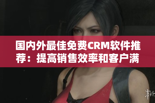 国内外最佳免费CRM软件推荐：提高销售效率和客户满意度的必备工具
