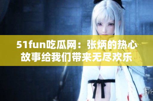 51fun吃瓜网：张炳的热心故事给我们带来无尽欢乐