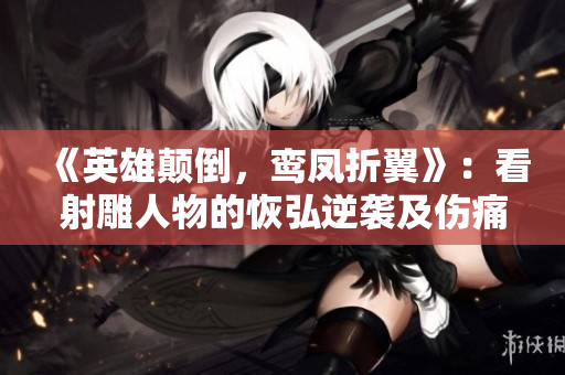 《英雄颠倒，鸾凤折翼》：看射雕人物的恢弘逆袭及伤痛转折