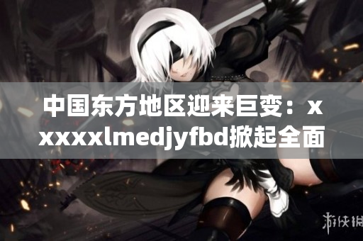 中国东方地区迎来巨变：xxxxxlmedjyfbd掀起全面发展浪潮