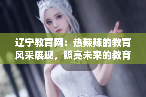 辽宁教育网：热辣辣的教育风采展现，照亮未来的教育旅程(1)