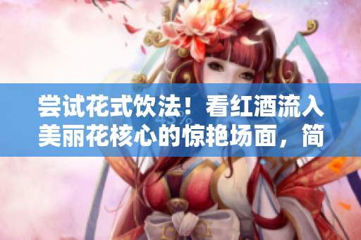 尝试花式饮法！看红酒流入美丽花核心的惊艳场面，简直是太美妙了！