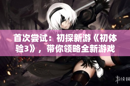 首次尝试：初探新游《初体验3》，带你领略全新游戏体验