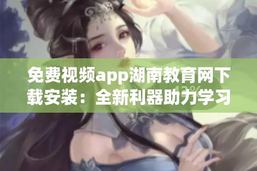 免费视频app湖南教育网下载安装：全新利器助力学习者在线学习(1)