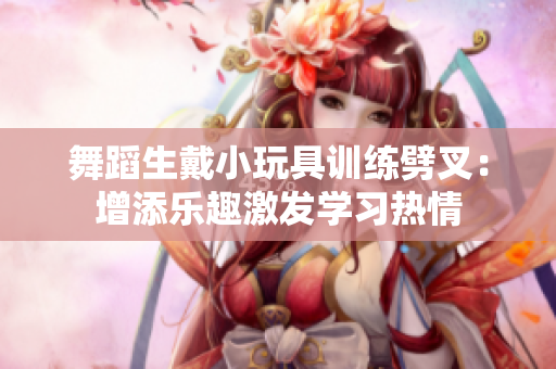 舞蹈生戴小玩具训练劈叉：增添乐趣激发学习热情