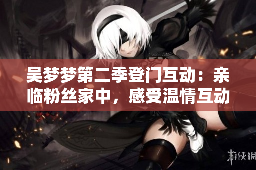 吴梦梦第二季登门互动：亲临粉丝家中，感受温情互动 新华网报道