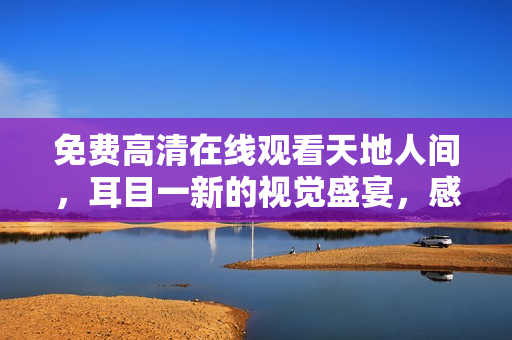 免费高清在线观看天地人间，耳目一新的视觉盛宴，感受古代文化的魅力