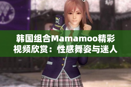 韩国组合Mamamoo精彩视频欣赏：性感舞姿与迷人音色同台展现