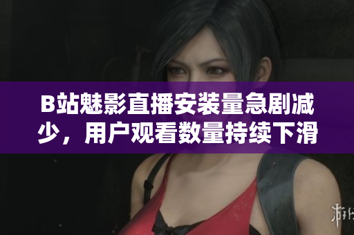 B站魅影直播安装量急剧减少，用户观看数量持续下滑
