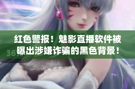 红色警报！魅影直播软件被曝出涉嫌诈骗的黑色背景！(1)