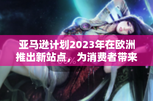 亚马逊计划2023年在欧洲推出新站点，为消费者带来更多便利的购物体验