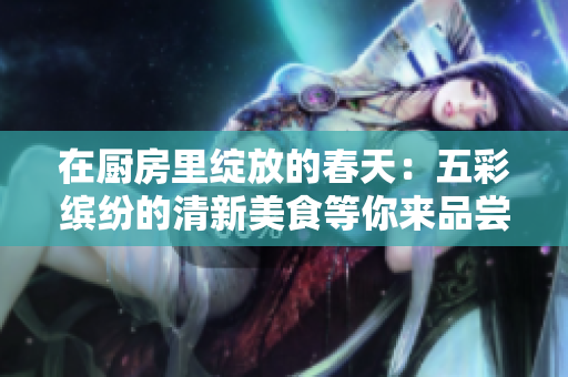 在厨房里绽放的春天：五彩缤纷的清新美食等你来品尝！