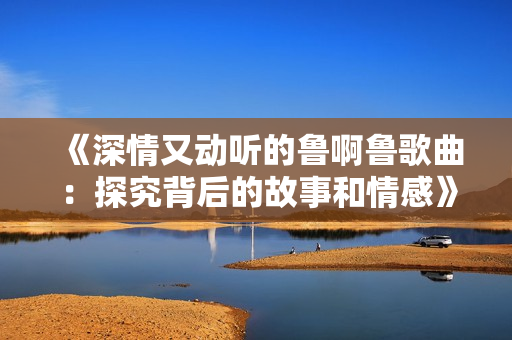 《深情又动听的鲁啊鲁歌曲：探究背后的故事和情感》