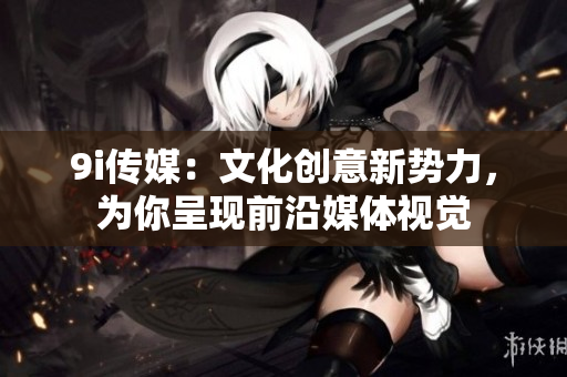 9i传媒：文化创意新势力，为你呈现前沿媒体视觉