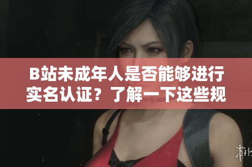 B站未成年人是否能够进行实名认证？了解一下这些规定！