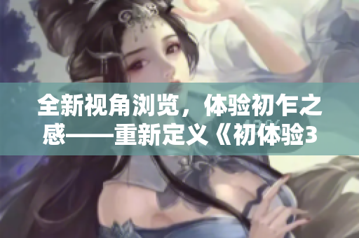 全新视角浏览，体验初乍之感——重新定义《初体验3》