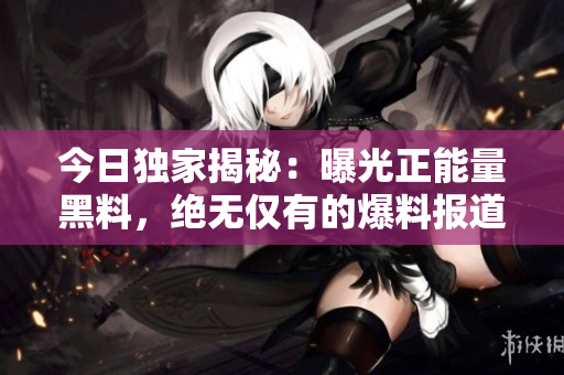 今日独家揭秘：曝光正能量黑料，绝无仅有的爆料报道