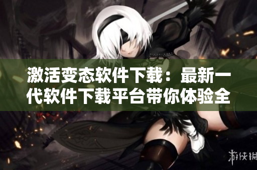 激活变态软件下载：最新一代软件下载平台带你体验全新下载方式