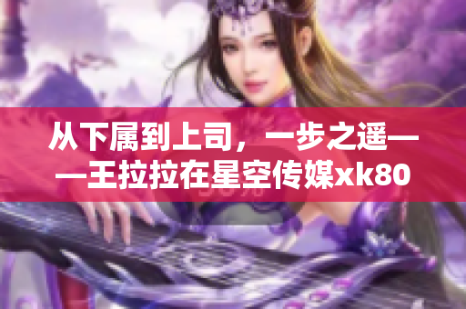 从下属到上司，一步之遥——王拉拉在星空传媒xk8015的升职之路