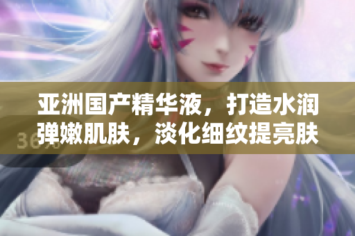 亚洲国产精华液，打造水润弹嫩肌肤，淡化细纹提亮肤色