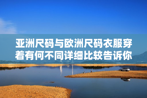 亚洲尺码与欧洲尺码衣服穿着有何不同详细比较告诉你