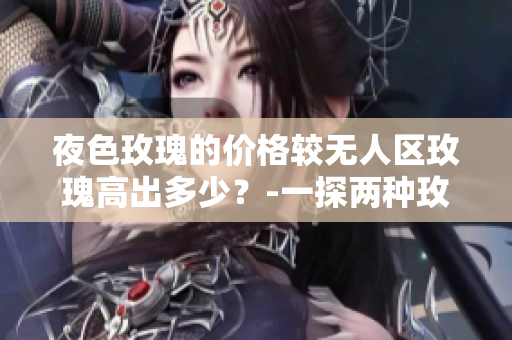 夜色玫瑰的价格较无人区玫瑰高出多少？-一探两种玫瑰的价格差异