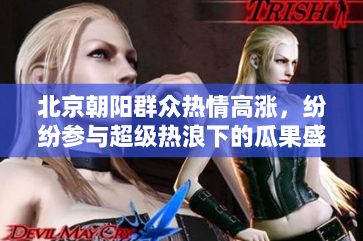北京朝阳群众热情高涨，纷纷参与超级热浪下的瓜果盛宴