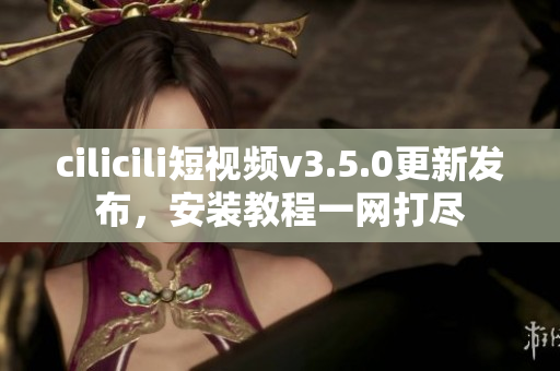 cilicili短视频v3.5.0更新发布，安装教程一网打尽