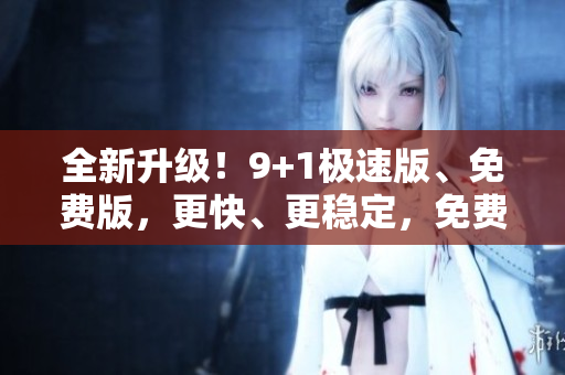全新升级！9+1极速版、免费版，更快、更稳定，免费尝鲜！