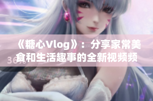 《糖心Vlog》：分享家常美食和生活趣事的全新视频频道