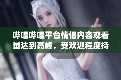 哔哩哔哩平台情侣内容观看量达到高峰，受欢迎程度持续增长(1)