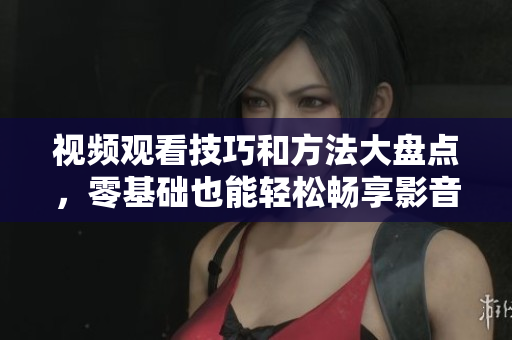 视频观看技巧和方法大盘点，零基础也能轻松畅享影音乐趣！
