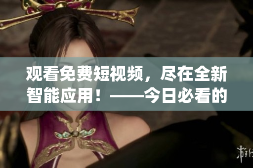 观看免费短视频，尽在全新智能应用！——今日必看的视频 app 信赖首选