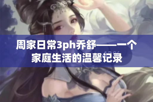 周家日常3ph乔舒——一个家庭生活的温馨记录