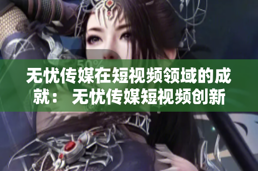 无忧传媒在短视频领域的成就: 无忧传媒短视频创新成就引领行业前沿 无忧传媒在短视频领域的成就: 无忧传媒短视频创新成就引领行业前沿