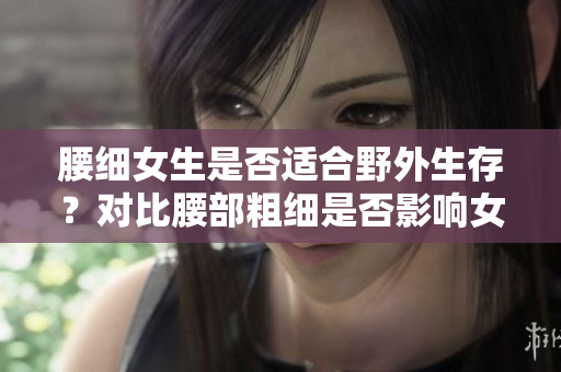 腰细女生是否适合野外生存？对比腰部粗细是否影响女性户外生存能力
