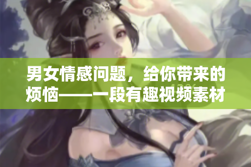 男女情感问题，给你带来的烦恼——一段有趣视频素材解析