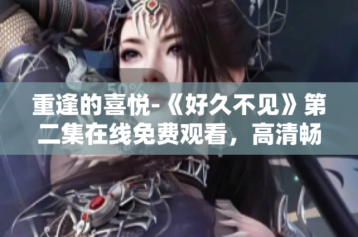 重逢的喜悦-《好久不见》第二集在线免费观看，高清畅享！